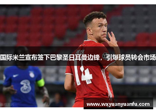 国际米兰宣布签下巴黎圣日耳曼边锋，引爆球员转会市场