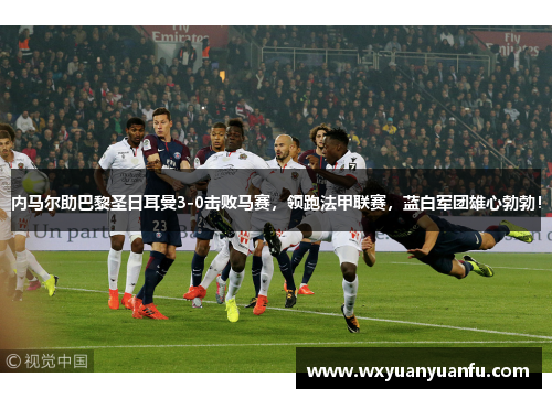 内马尔助巴黎圣日耳曼3-0击败马赛，领跑法甲联赛，蓝白军团雄心勃勃！
